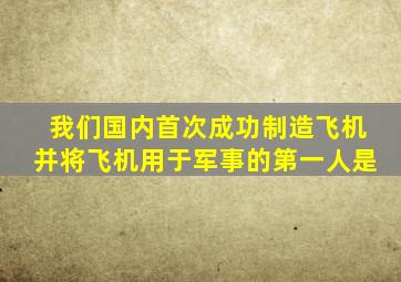 我们国内首次成功制造飞机并将飞机用于军事的第一人是