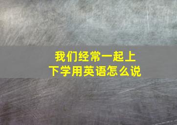 我们经常一起上下学用英语怎么说