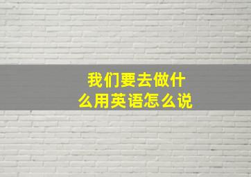 我们要去做什么用英语怎么说