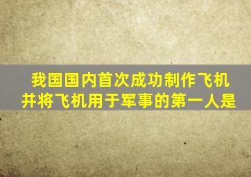 我国国内首次成功制作飞机并将飞机用于军事的第一人是