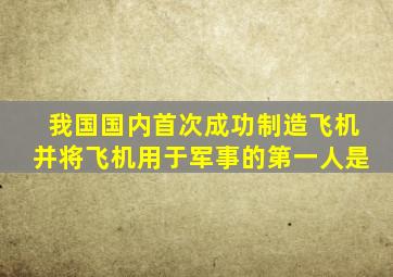 我国国内首次成功制造飞机并将飞机用于军事的第一人是