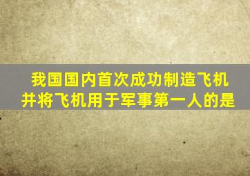 我国国内首次成功制造飞机并将飞机用于军事第一人的是