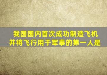 我国国内首次成功制造飞机并将飞行用于军事的第一人是