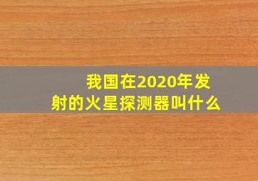 我国在2020年发射的火星探测器叫什么