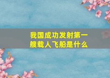 我国成功发射第一艘载人飞船是什么