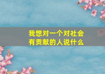 我想对一个对社会有贡献的人说什么