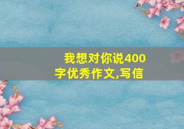 我想对你说400字优秀作文,写信