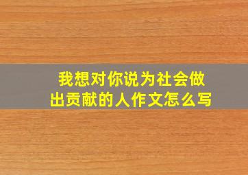 我想对你说为社会做出贡献的人作文怎么写