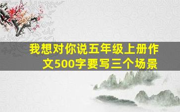 我想对你说五年级上册作文500字要写三个场景