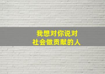 我想对你说对社会做贡献的人