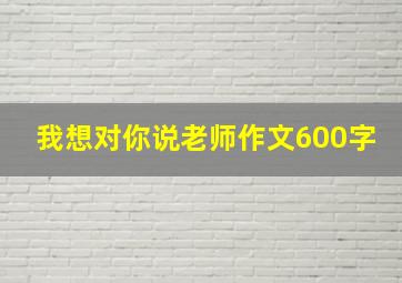 我想对你说老师作文600字