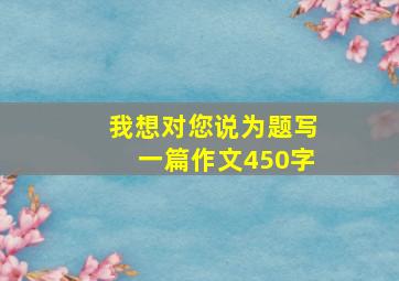 我想对您说为题写一篇作文450字