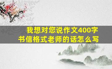 我想对您说作文400字书信格式老师的话怎么写