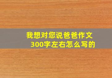 我想对您说爸爸作文300字左右怎么写的