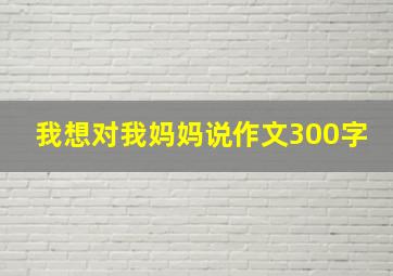 我想对我妈妈说作文300字