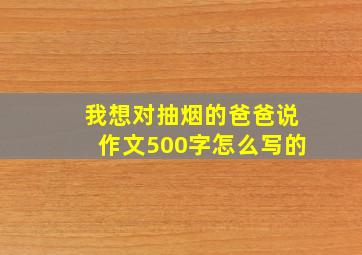 我想对抽烟的爸爸说作文500字怎么写的