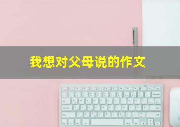 我想对父母说的作文