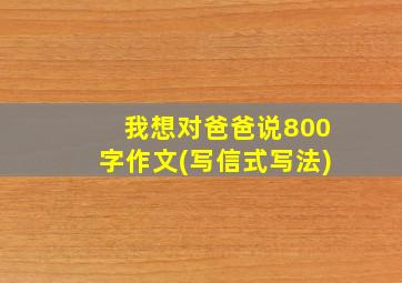 我想对爸爸说800字作文(写信式写法)