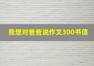 我想对爸爸说作文300书信