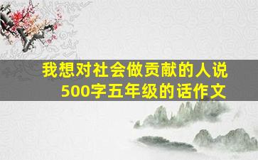 我想对社会做贡献的人说500字五年级的话作文