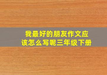 我最好的朋友作文应该怎么写呢三年级下册