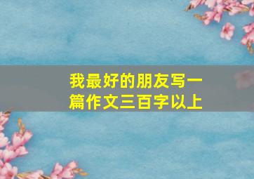 我最好的朋友写一篇作文三百字以上