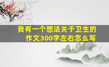 我有一个想法关于卫生的作文300字左右怎么写