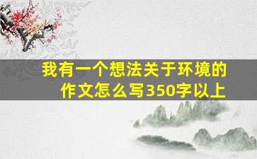 我有一个想法关于环境的作文怎么写350字以上