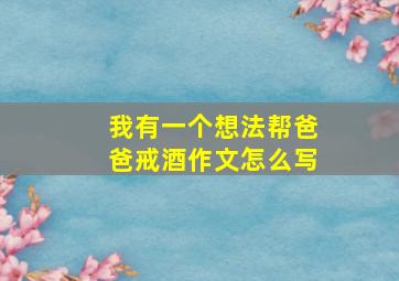 我有一个想法帮爸爸戒酒作文怎么写