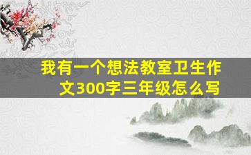 我有一个想法教室卫生作文300字三年级怎么写