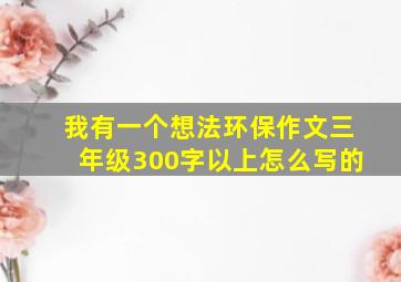 我有一个想法环保作文三年级300字以上怎么写的