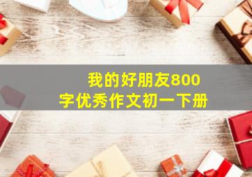 我的好朋友800字优秀作文初一下册