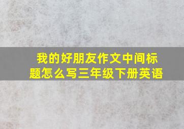 我的好朋友作文中间标题怎么写三年级下册英语