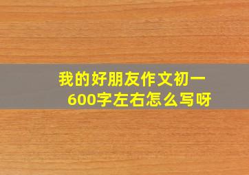 我的好朋友作文初一600字左右怎么写呀