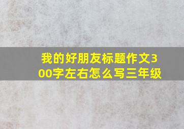 我的好朋友标题作文300字左右怎么写三年级