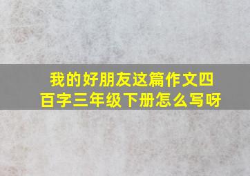 我的好朋友这篇作文四百字三年级下册怎么写呀