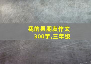 我的男朋友作文300字,三年级