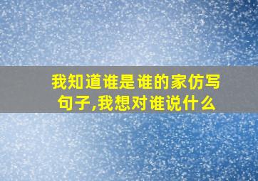 我知道谁是谁的家仿写句子,我想对谁说什么