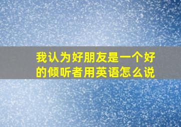 我认为好朋友是一个好的倾听者用英语怎么说