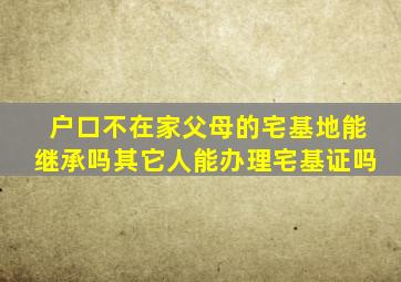 户口不在家父母的宅基地能继承吗其它人能办理宅基证吗