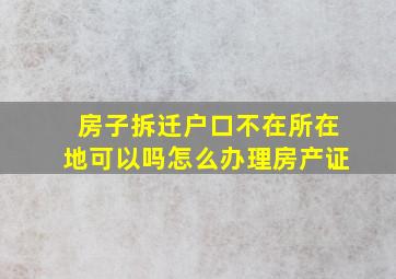 房子拆迁户口不在所在地可以吗怎么办理房产证