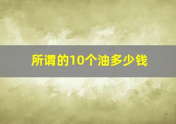 所谓的10个油多少钱