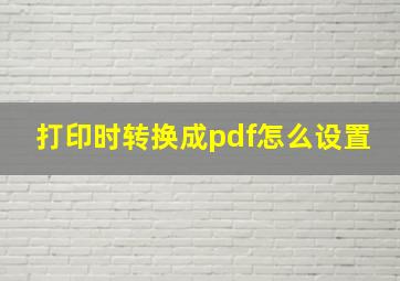 打印时转换成pdf怎么设置