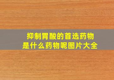 抑制胃酸的首选药物是什么药物呢图片大全