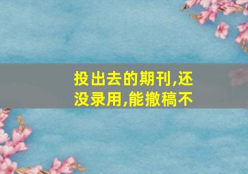 投出去的期刊,还没录用,能撤稿不