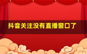 抖音关注没有直播窗口了