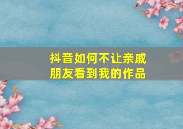 抖音如何不让亲戚朋友看到我的作品