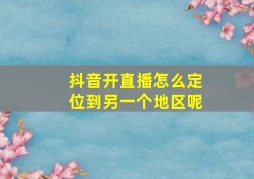 抖音开直播怎么定位到另一个地区呢