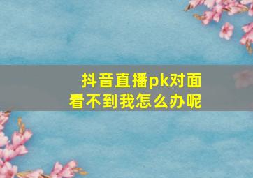 抖音直播pk对面看不到我怎么办呢