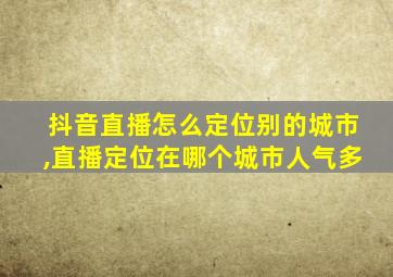 抖音直播怎么定位别的城市,直播定位在哪个城市人气多